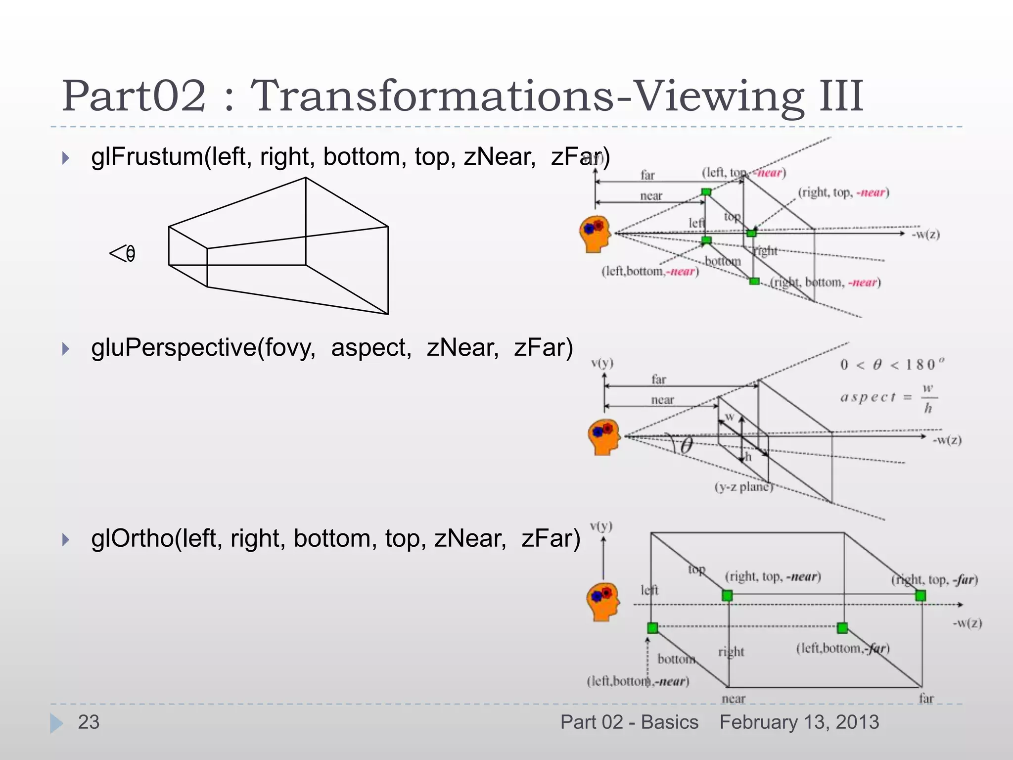 Part02 : Transformations-Viewing III
    glFrustum(left, right, bottom, top, zNear, zFar)




    gluPerspective(fovy, aspect, zNear, zFar)




    glOrtho(left, right, bottom, top, zNear, zFar)




    23                                           Part 02 - Basics   February 13, 2013
 