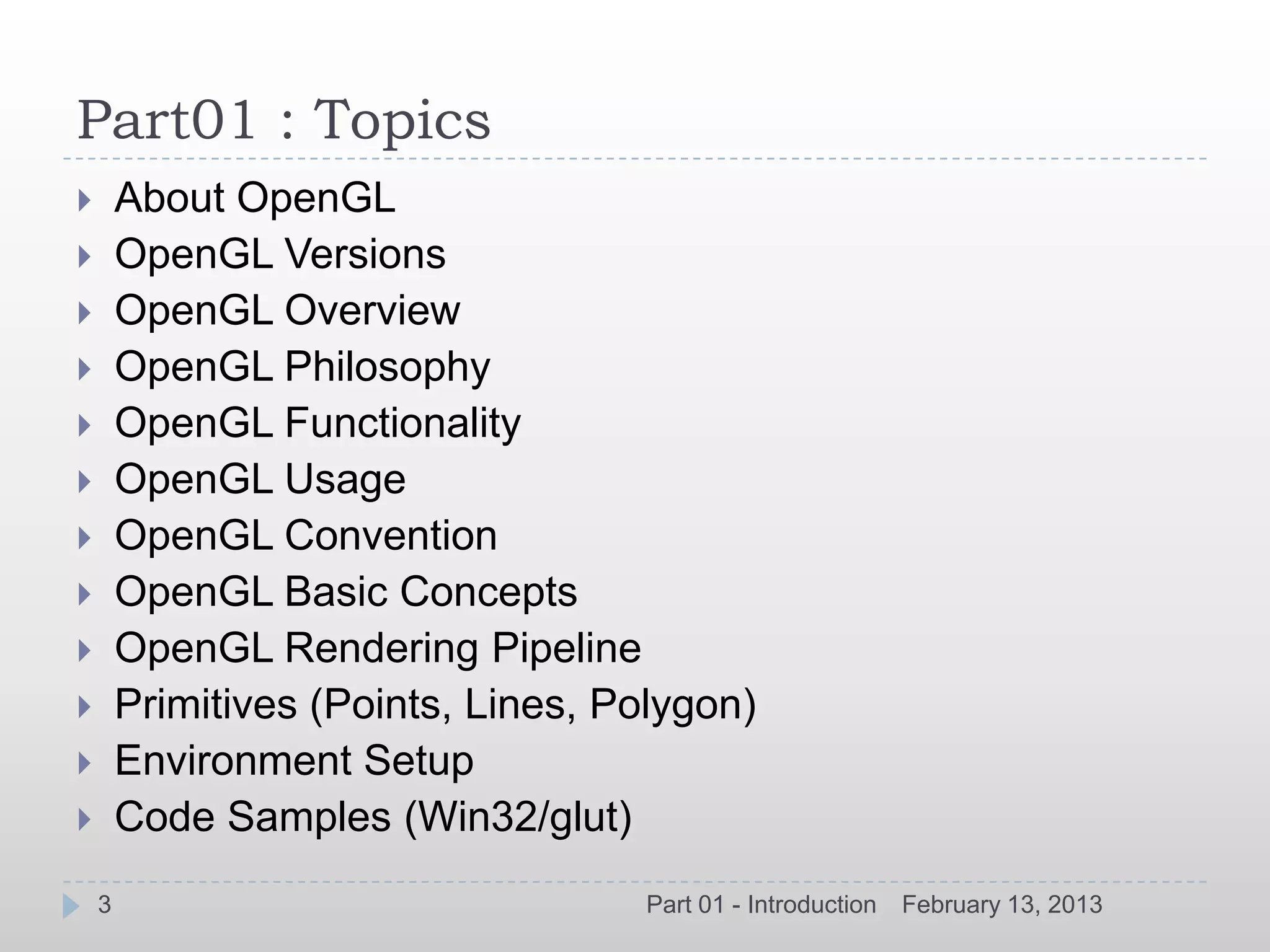 Part01 : Topics
       About OpenGL
       OpenGL Versions
       OpenGL Overview
       OpenGL Philosophy
       OpenGL Functionality
       OpenGL Usage
       OpenGL Convention
       OpenGL Basic Concepts
       OpenGL Rendering Pipeline
       Primitives (Points, Lines, Polygon)
       Environment Setup
       Code Samples (Win32/glut)
    3                                Part 01 - Introduction   February 13, 2013
 