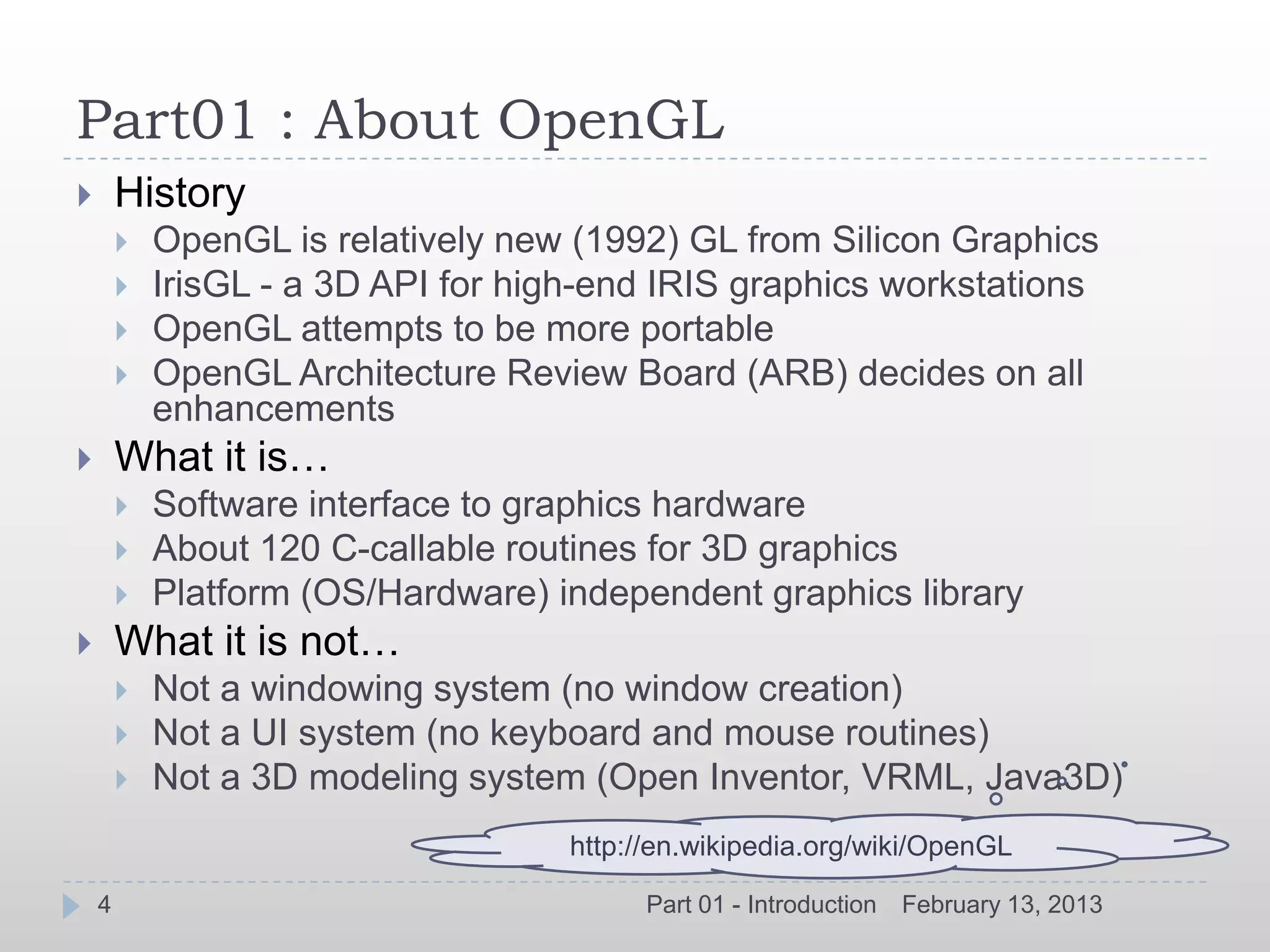 Part01 : About OpenGL
       History
           OpenGL is relatively new (1992) GL from Silicon Graphics
           IrisGL - a 3D API for high-end IRIS graphics workstations
           OpenGL attempts to be more portable
           OpenGL Architecture Review Board (ARB) decides on all
            enhancements
       What it is…
           Software interface to graphics hardware
           About 120 C-callable routines for 3D graphics
           Platform (OS/Hardware) independent graphics library
       What it is not…
           Not a windowing system (no window creation)
           Not a UI system (no keyboard and mouse routines)
           Not a 3D modeling system (Open Inventor, VRML, Java3D)
                                     http://en.wikipedia.org/wiki/OpenGL

    4                                      Part 01 - Introduction   February 13, 2013
 