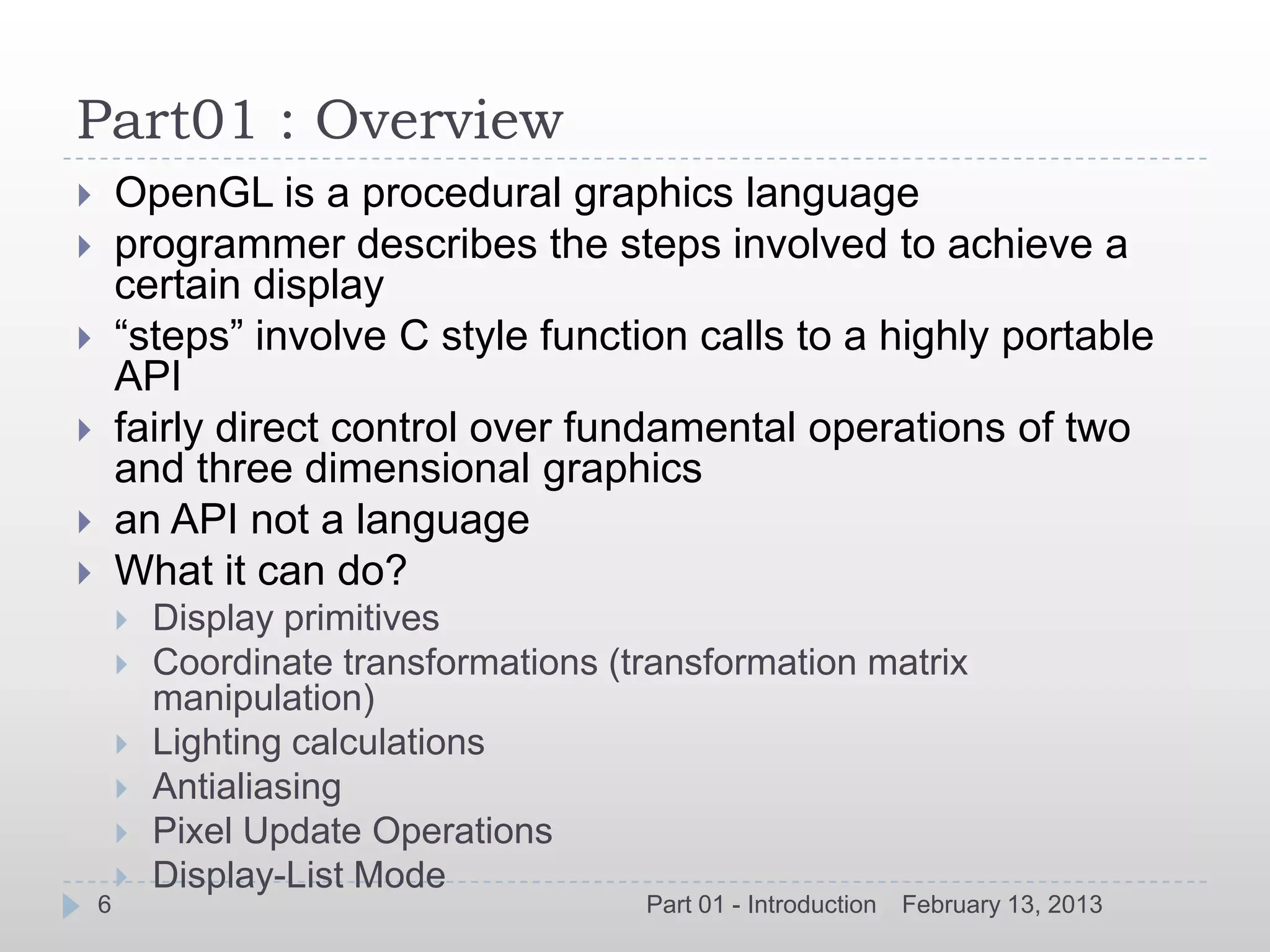Part01 : Overview
       OpenGL is a procedural graphics language
       programmer describes the steps involved to achieve a
        certain display
       “steps” involve C style function calls to a highly portable
        API
       fairly direct control over fundamental operations of two
        and three dimensional graphics
       an API not a language
       What it can do?
           Display primitives
           Coordinate transformations (transformation matrix
            manipulation)
           Lighting calculations
           Antialiasing
           Pixel Update Operations
           Display-List Mode
    6                                    Part 01 - Introduction   February 13, 2013
 
