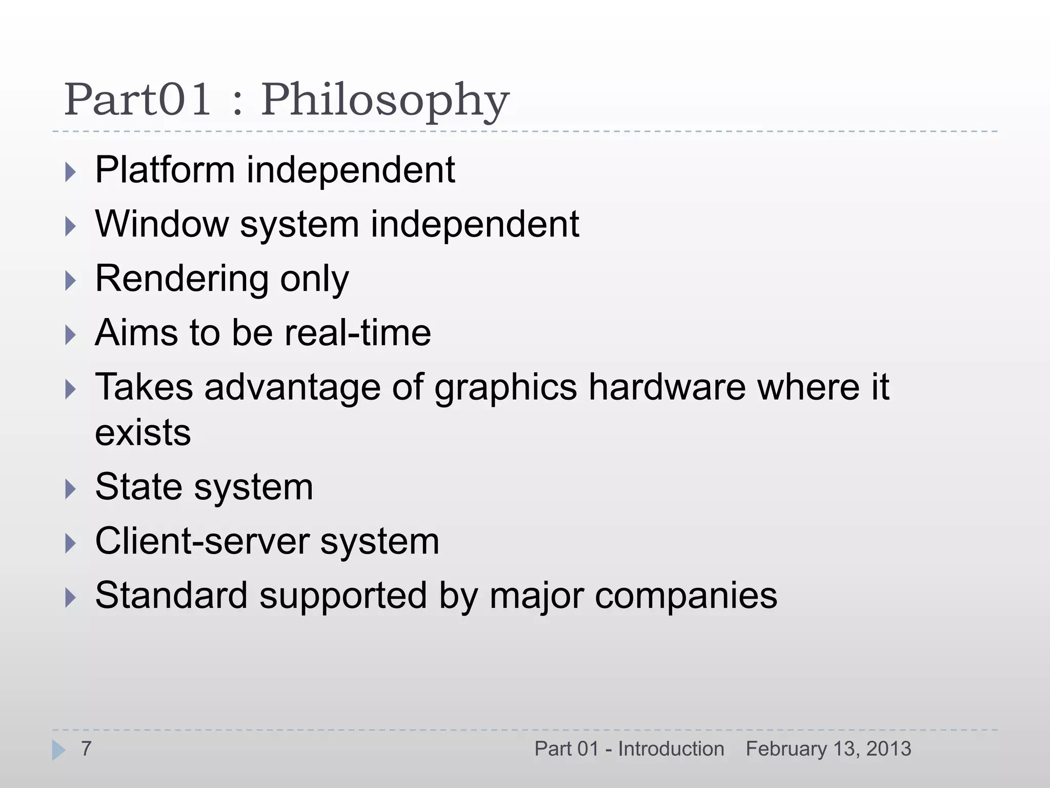 Part01 : Philosophy
       Platform independent
       Window system independent
       Rendering only
       Aims to be real-time
       Takes advantage of graphics hardware where it
        exists
       State system
       Client-server system
       Standard supported by major companies


    7                           Part 01 - Introduction   February 13, 2013
 
