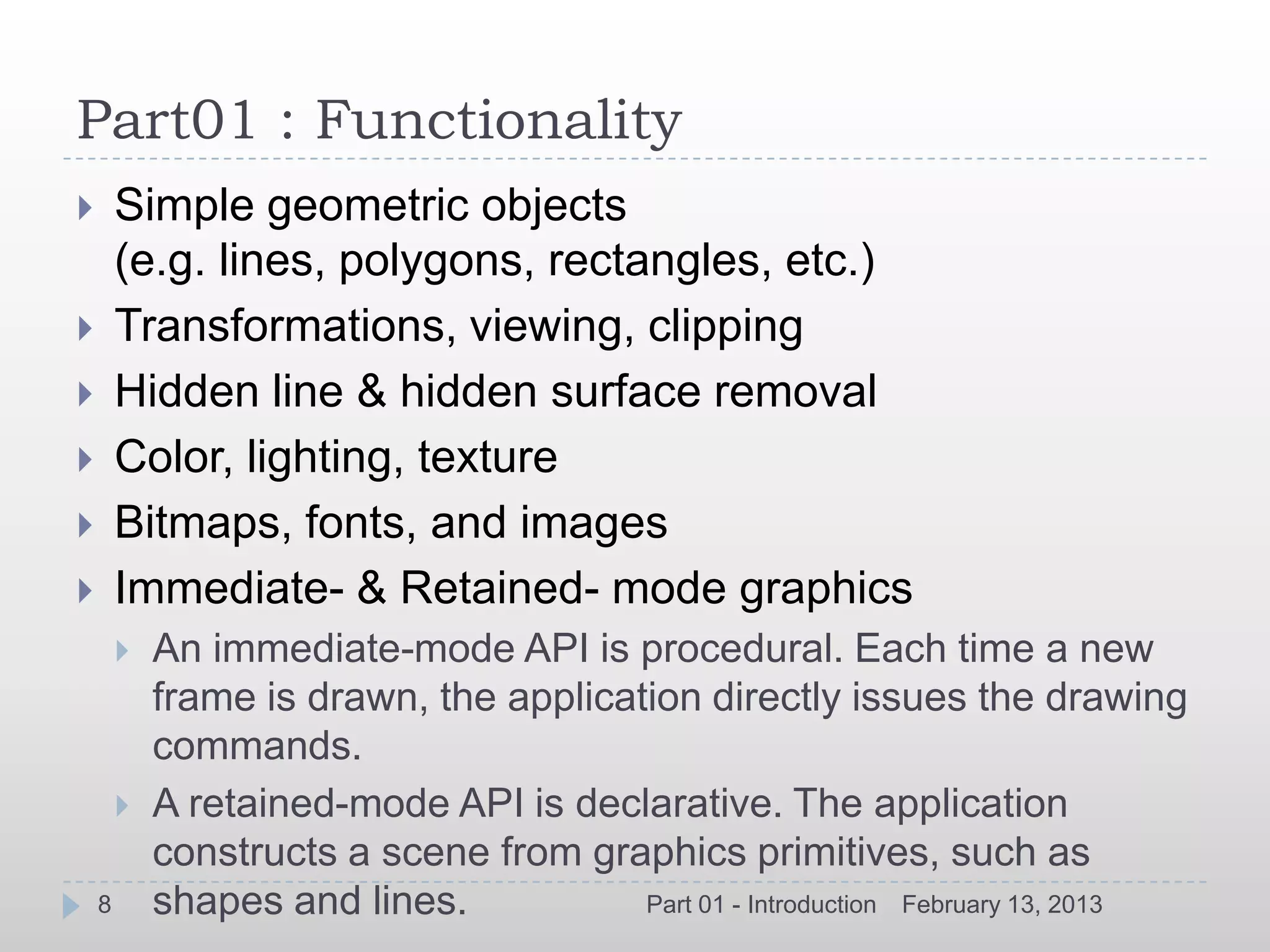 Part01 : Functionality
       Simple geometric objects
        (e.g. lines, polygons, rectangles, etc.)
       Transformations, viewing, clipping
       Hidden line & hidden surface removal
       Color, lighting, texture
       Bitmaps, fonts, and images
       Immediate- & Retained- mode graphics
           An immediate-mode API is procedural. Each time a new
            frame is drawn, the application directly issues the drawing
            commands.
           A retained-mode API is declarative. The application
            constructs a scene from graphics primitives, such as
    8       shapes and lines.           Part 01 - Introduction February 13, 2013
 