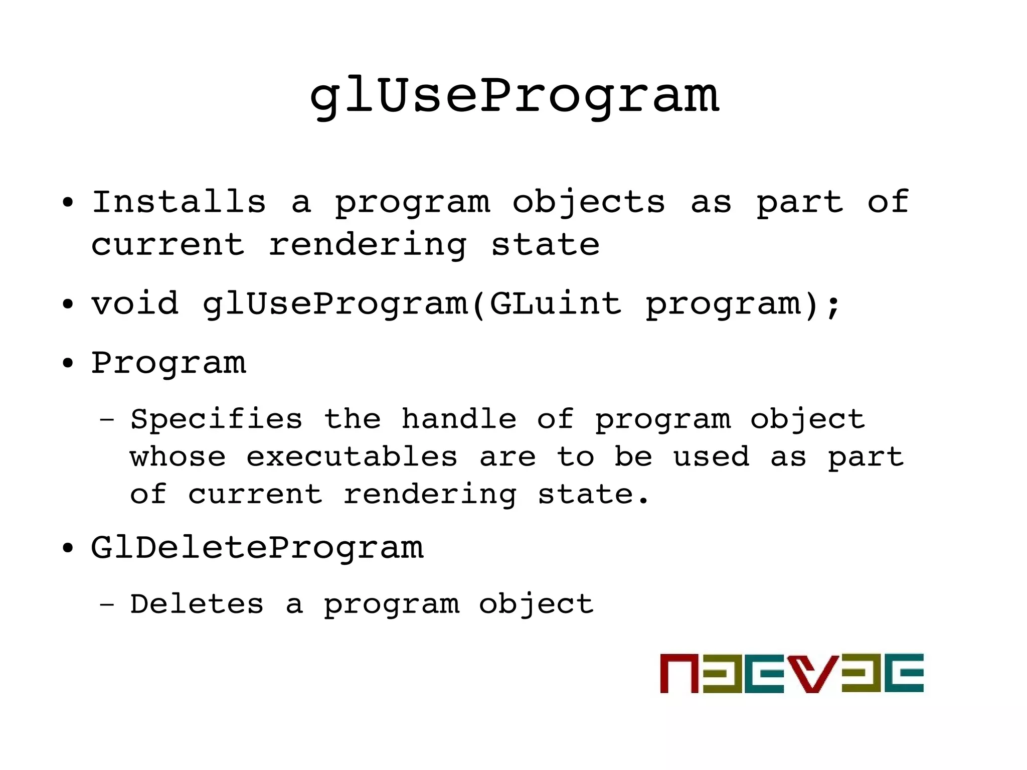 glUseProgram
● Installs a program objects as part of 
current rendering state
● void glUseProgram(GLuint program);
● Program
– Specifies the handle of program object 
whose executables are to be used as part 
of current rendering state.
● GlDeleteProgram
– Deletes a program object
 