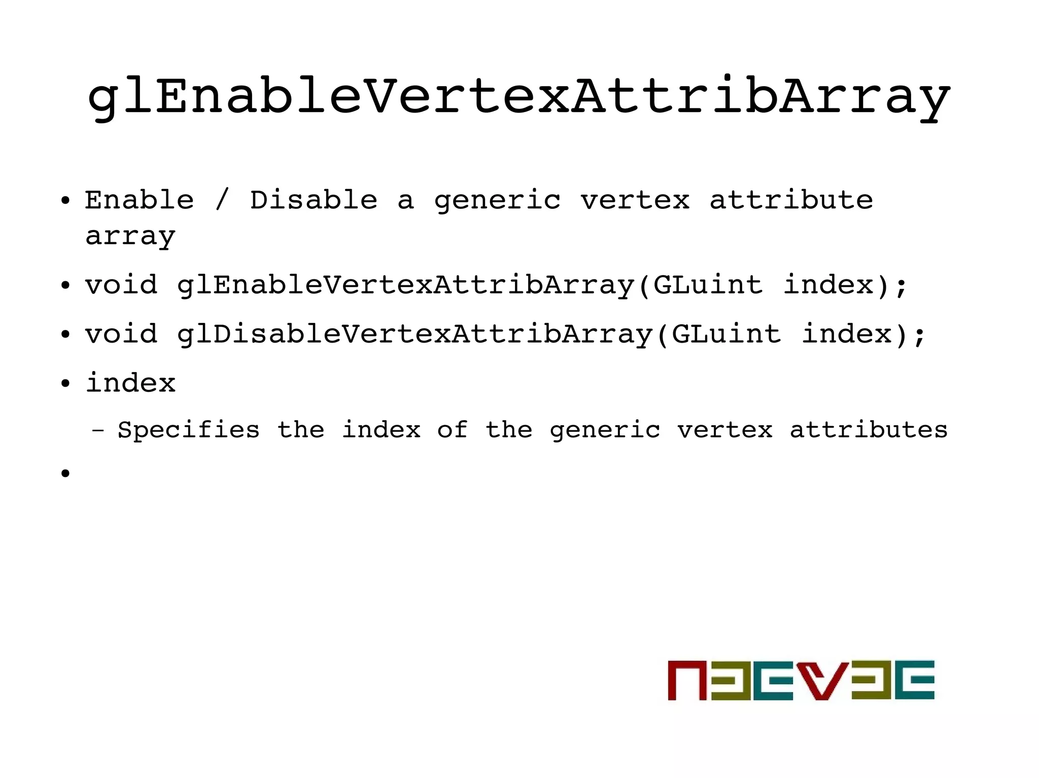 glEnableVertexAttribArray
● Enable / Disable a generic vertex attribute 
array
● void glEnableVertexAttribArray(GLuint index);
● void glDisableVertexAttribArray(GLuint index);
● index
– Specifies the index of the generic vertex attributes
●
 