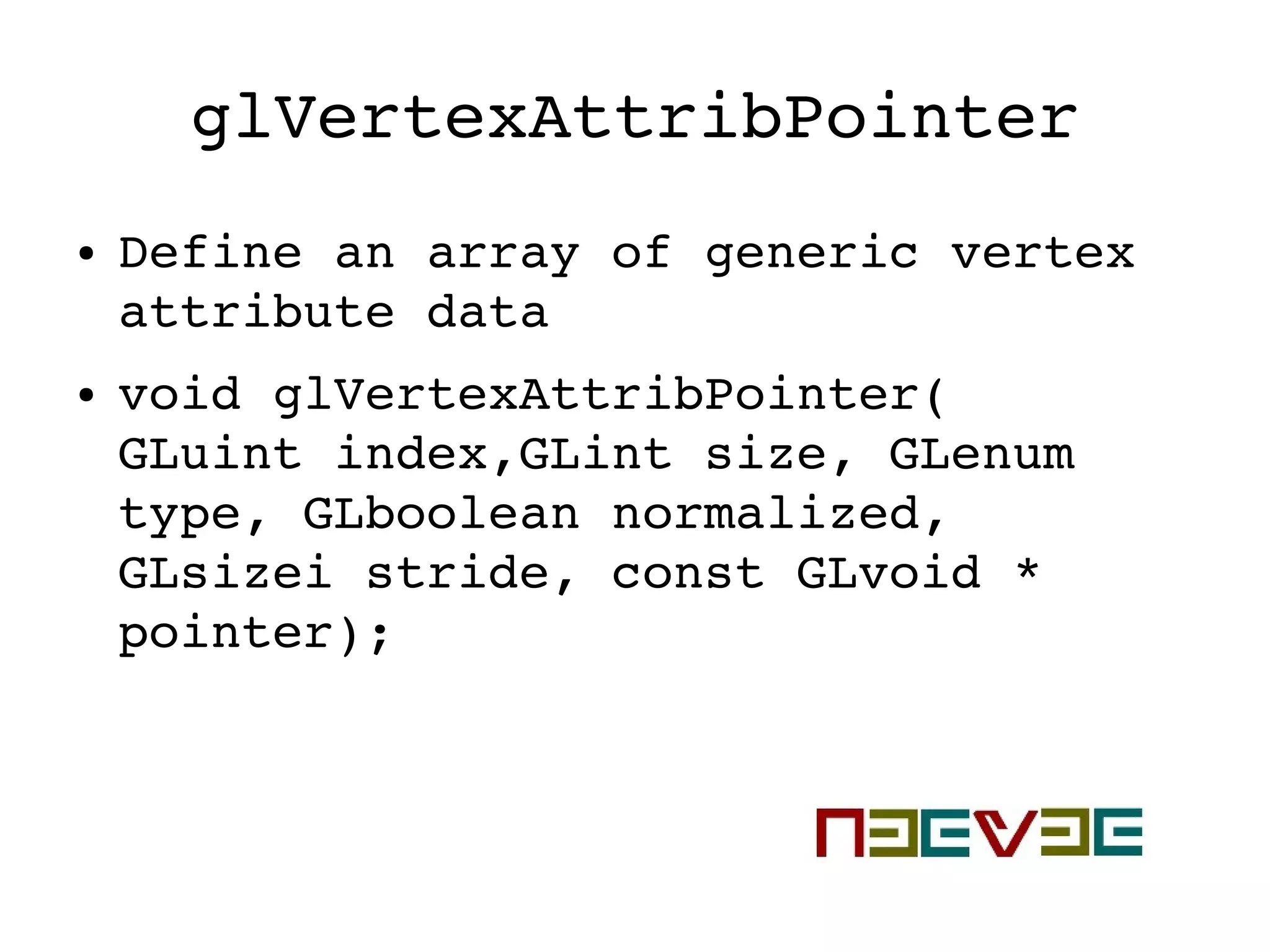 glVertexAttribPointer
● Define an array of generic vertex 
attribute data
● void glVertexAttribPointer( 
GLuint index,GLint size, GLenum 
type, GLboolean normalized, 
GLsizei stride, const GLvoid * 
pointer);
 