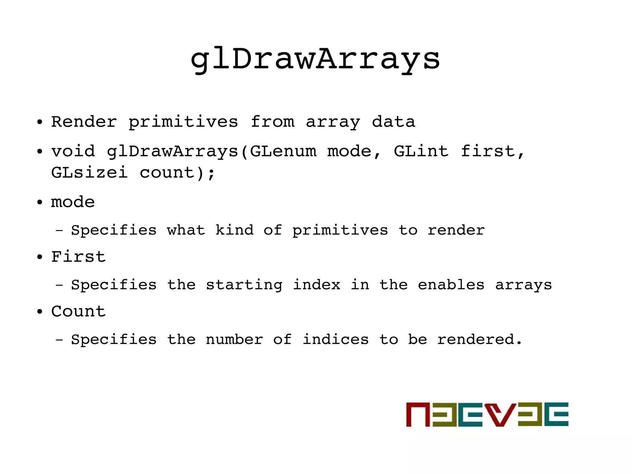 glDrawArrays
● Render primitives from array data
● void glDrawArrays(GLenum mode, GLint first, 
GLsizei count);
● mode
– Specifies what kind of primitives to render
● First
– Specifies the starting index in the enables arrays
● Count
– Specifies the number of indices to be rendered. 
 