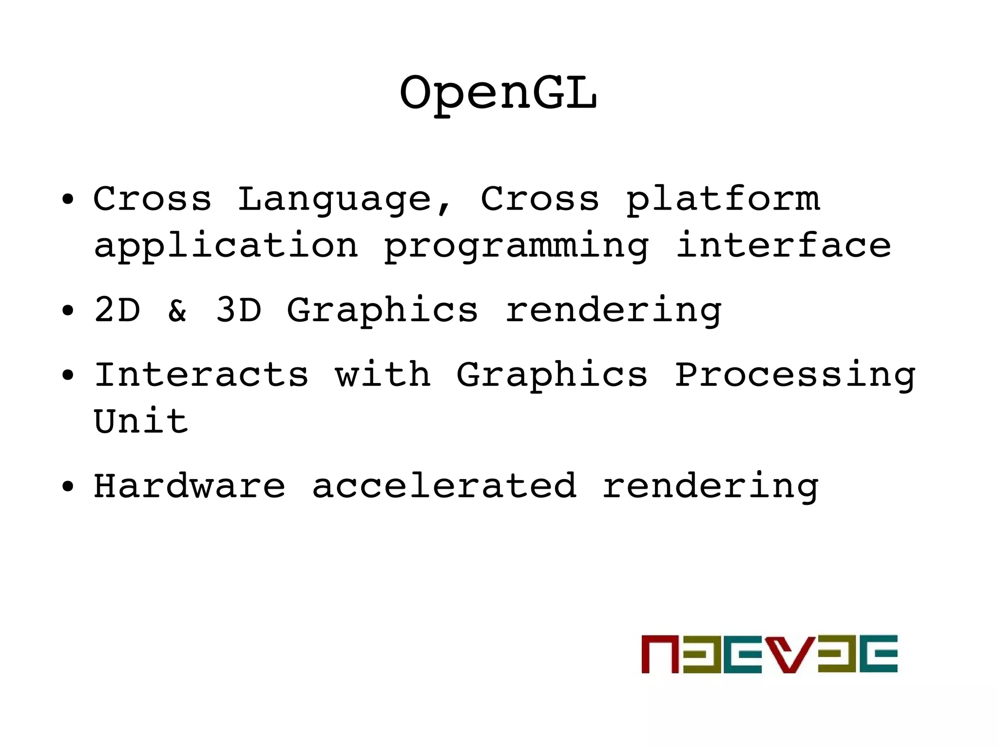 OpenGL
● Cross Language, Cross platform 
application programming interface
● 2D & 3D Graphics rendering
● Interacts with Graphics Processing 
Unit
● Hardware accelerated rendering
 
