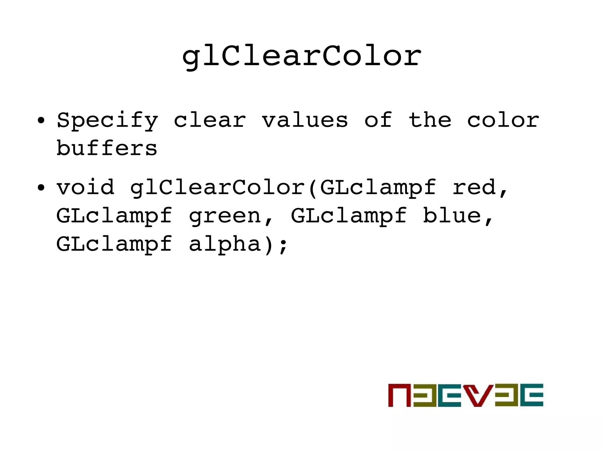 glClearColor
● Specify clear values of the color 
buffers
● void glClearColor(GLclampf red, 
GLclampf green, GLclampf blue, 
GLclampf alpha);
 