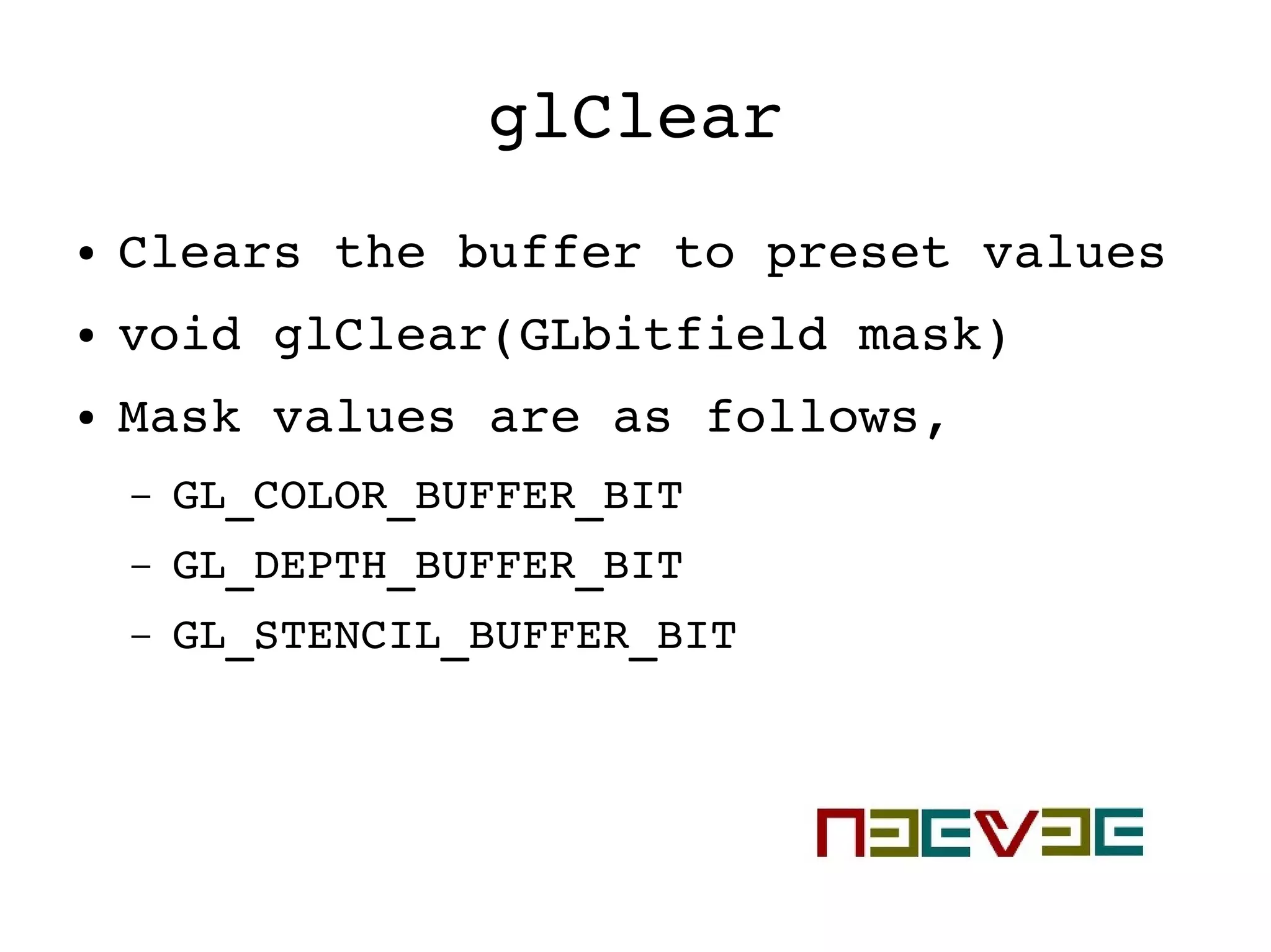 glClear
● Clears the buffer to preset values
● void glClear(GLbitfield mask)
● Mask values are as follows,
– GL_COLOR_BUFFER_BIT
– GL_DEPTH_BUFFER_BIT
– GL_STENCIL_BUFFER_BIT
 