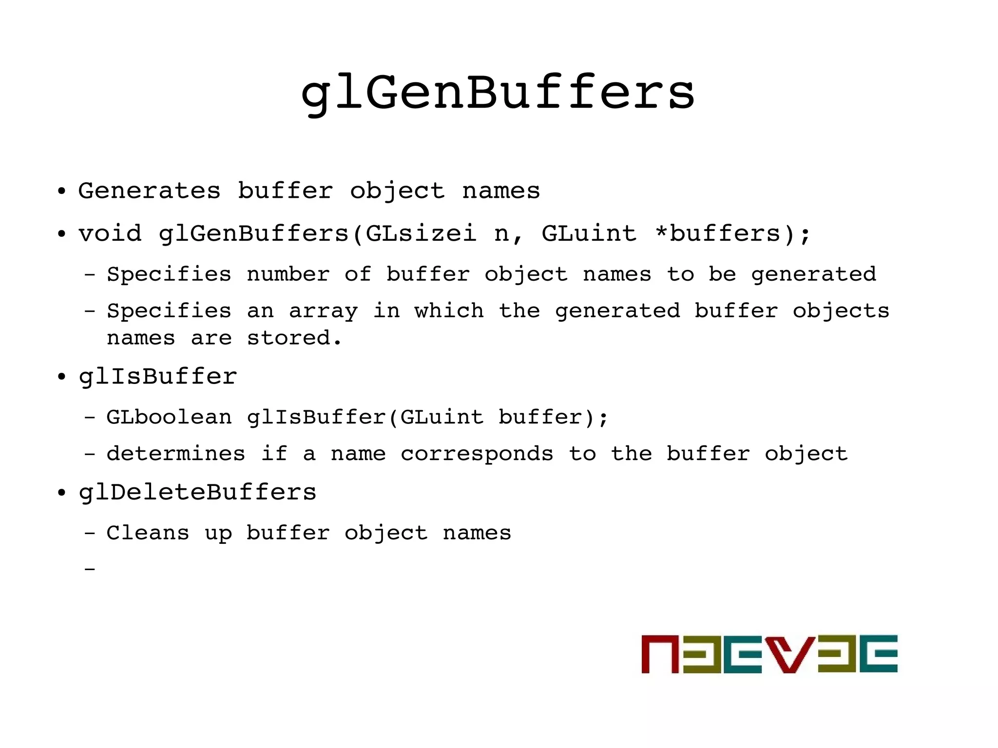 glGenBuffers
● Generates buffer object names
● void glGenBuffers(GLsizei n, GLuint *buffers);
– Specifies number of buffer object names to be generated
– Specifies an array in which the generated buffer objects 
names are stored.
● glIsBuffer
– GLboolean glIsBuffer(GLuint buffer);
– determines if a name corresponds to the buffer object
● glDeleteBuffers
– Cleans up buffer object names
–
 