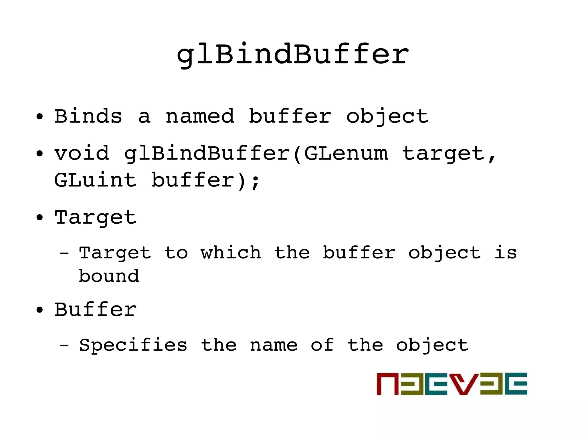 glBindBuffer
● Binds a named buffer object
● void glBindBuffer(GLenum target, 
GLuint buffer);
● Target
– Target to which the buffer object is 
bound
● Buffer
– Specifies the name of the object
 