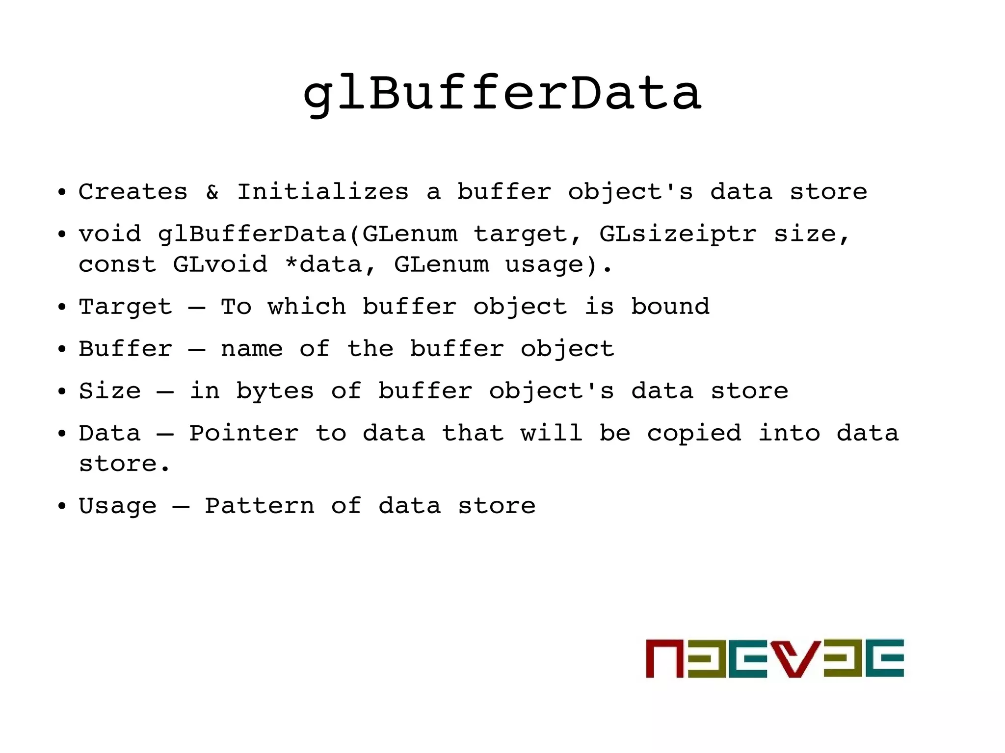 glBufferData
● Creates & Initializes a buffer object's data store
● void glBufferData(GLenum target, GLsizeiptr size, 
const GLvoid *data, GLenum usage).
● Target – To which buffer object is bound
● Buffer – name of the buffer object
● Size – in bytes of buffer object's data store
● Data – Pointer to data that will be copied into data 
store.
● Usage – Pattern of data store
 