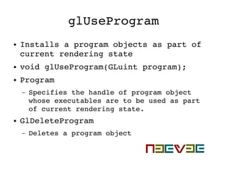 glUseProgram
● Installs a program objects as part of 
current rendering state
● void glUseProgram(GLuint program);
● Program
– Specifies the handle of program object 
whose executables are to be used as part 
of current rendering state.
● GlDeleteProgram
– Deletes a program object
 