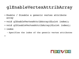 glEnableVertexAttribArray
● Enable / Disable a generic vertex attribute 
array
● void glEnableVertexAttribArray(GLuint index);
● void glDisableVertexAttribArray(GLuint index);
● index
– Specifies the index of the generic vertex attributes
●
 