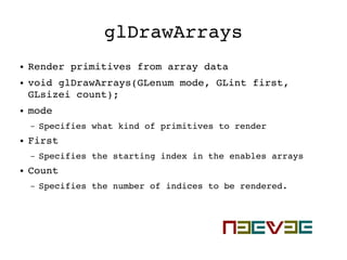 glDrawArrays
● Render primitives from array data
● void glDrawArrays(GLenum mode, GLint first, 
GLsizei count);
● mode
– Specifies what kind of primitives to render
● First
– Specifies the starting index in the enables arrays
● Count
– Specifies the number of indices to be rendered. 
 