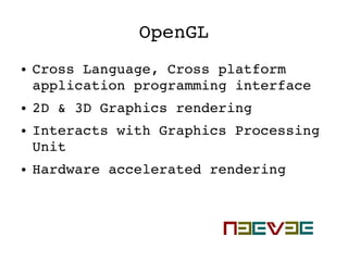OpenGL
● Cross Language, Cross platform 
application programming interface
● 2D & 3D Graphics rendering
● Interacts with Graphics Processing 
Unit
● Hardware accelerated rendering
 