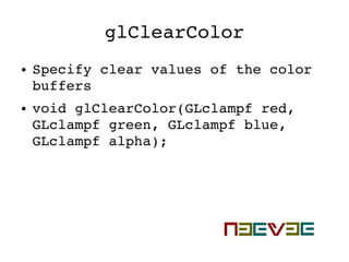 glClearColor
● Specify clear values of the color 
buffers
● void glClearColor(GLclampf red, 
GLclampf green, GLclampf blue, 
GLclampf alpha);
 