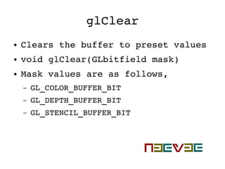 glClear
● Clears the buffer to preset values
● void glClear(GLbitfield mask)
● Mask values are as follows,
– GL_COLOR_BUFFER_BIT
– GL_DEPTH_BUFFER_BIT
– GL_STENCIL_BUFFER_BIT
 