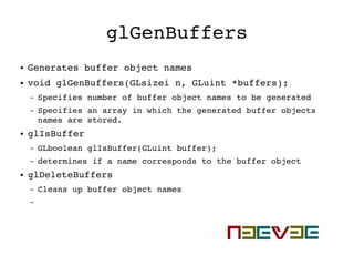 glGenBuffers
● Generates buffer object names
● void glGenBuffers(GLsizei n, GLuint *buffers);
– Specifies number of buffer object names to be generated
– Specifies an array in which the generated buffer objects 
names are stored.
● glIsBuffer
– GLboolean glIsBuffer(GLuint buffer);
– determines if a name corresponds to the buffer object
● glDeleteBuffers
– Cleans up buffer object names
–
 