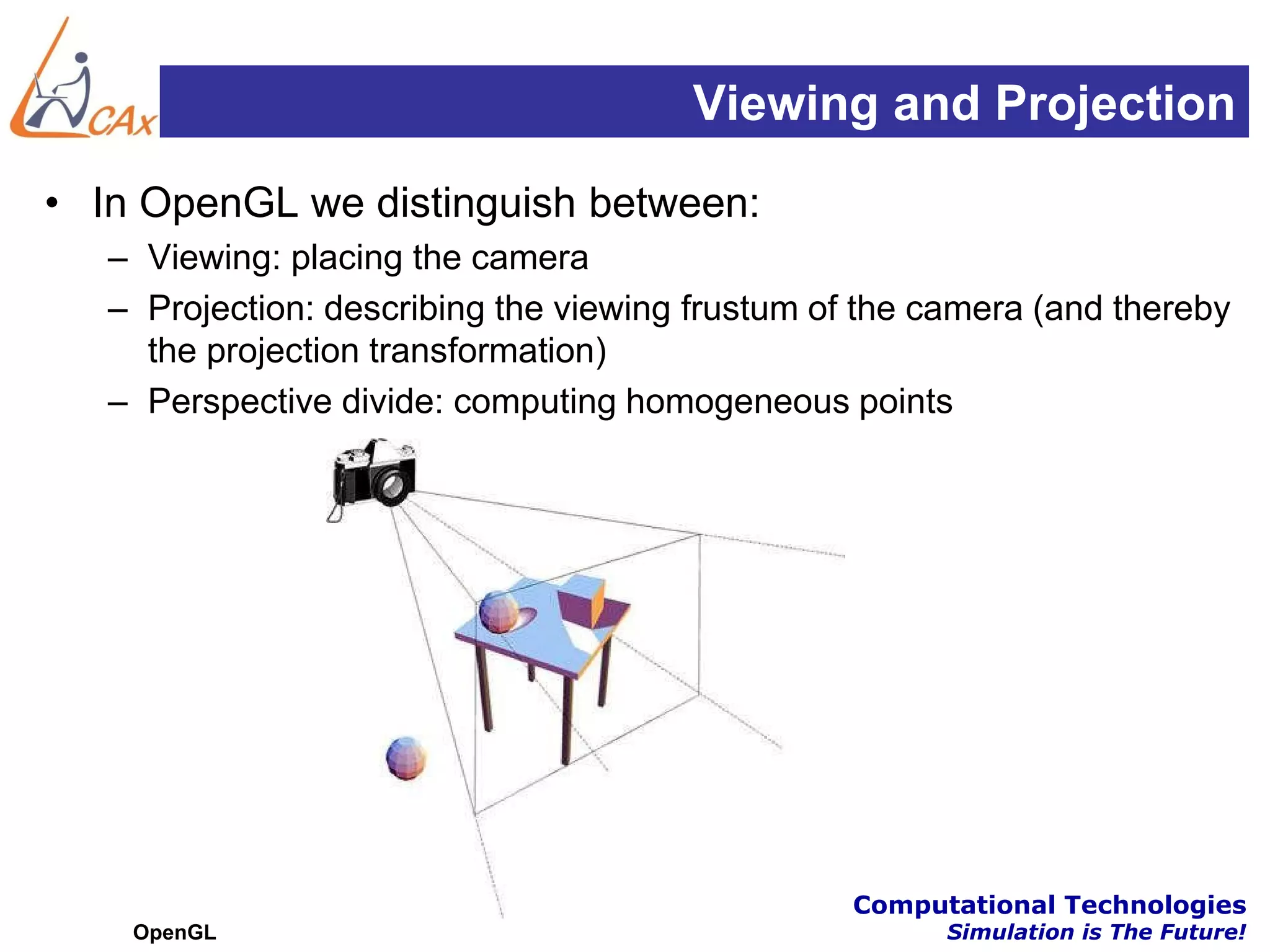 Viewing and Projection
• In OpenGL we distinguish between:
   – Viewing: placing the camera
   – Projection: describing the viewing frustum of the camera (and thereby
     the projection transformation)
   – Perspective divide: computing homogeneous points




                                        Centre for Computational Technologies
    OpenGL                                              Simulation is The Future!
 