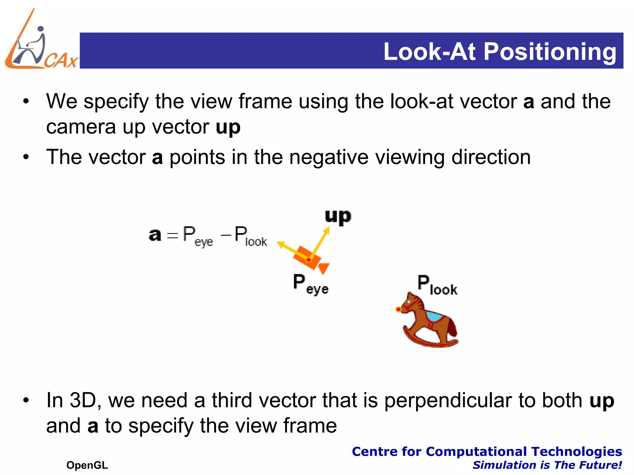 Look-At Positioning
• We specify the view frame using the look-at vector a and the
  camera up vector up
• The vector a points in the negative viewing direction




• In 3D, we need a third vector that is perpendicular to both up
  and a to specify the view frame
                                   Centre for Computational Technologies
    OpenGL                                         Simulation is The Future!
 