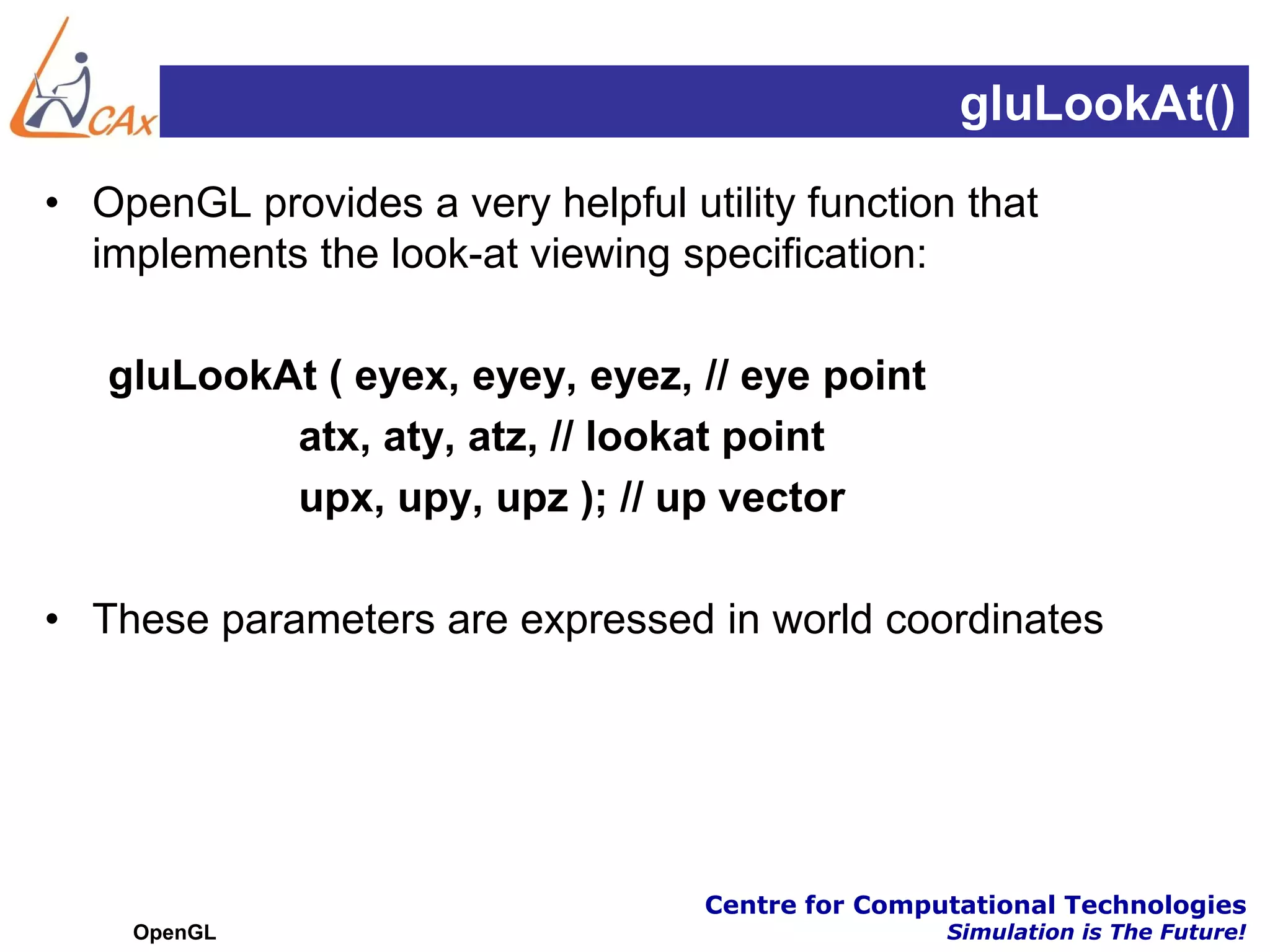 gluLookAt()
• OpenGL provides a very helpful utility function that
  implements the look-at viewing specification:

   gluLookAt ( eyex, eyey, eyez, // eye point
           atx, aty, atz, // lookat point
           upx, upy, upz ); // up vector

• These parameters are expressed in world coordinates




                                   Centre for Computational Technologies
    OpenGL                                         Simulation is The Future!
 