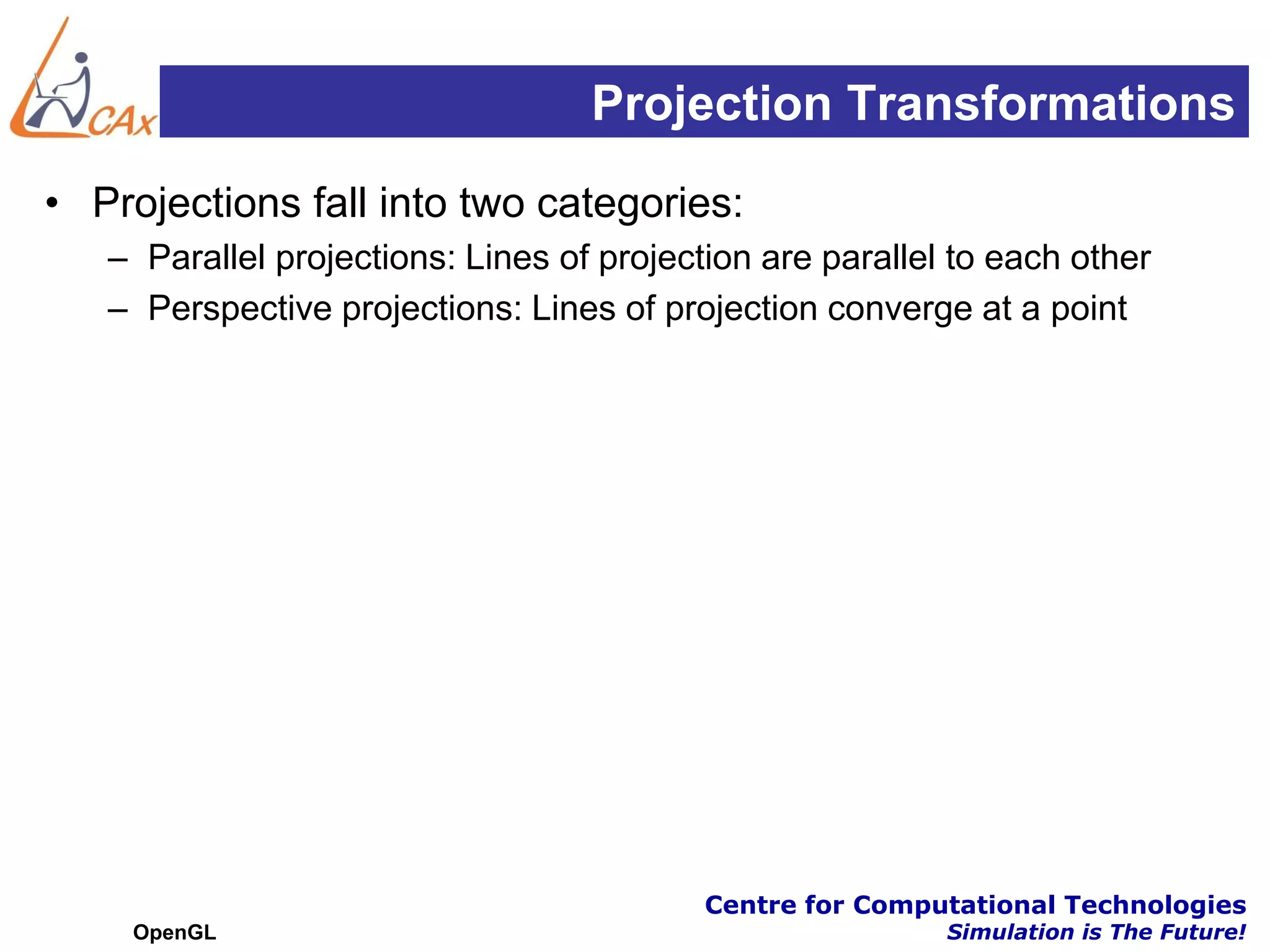 Projection Transformations
• Projections fall into two categories:
   – Parallel projections: Lines of projection are parallel to each other
   – Perspective projections: Lines of projection converge at a point




                                           Centre for Computational Technologies
    OpenGL                                                 Simulation is The Future!
 