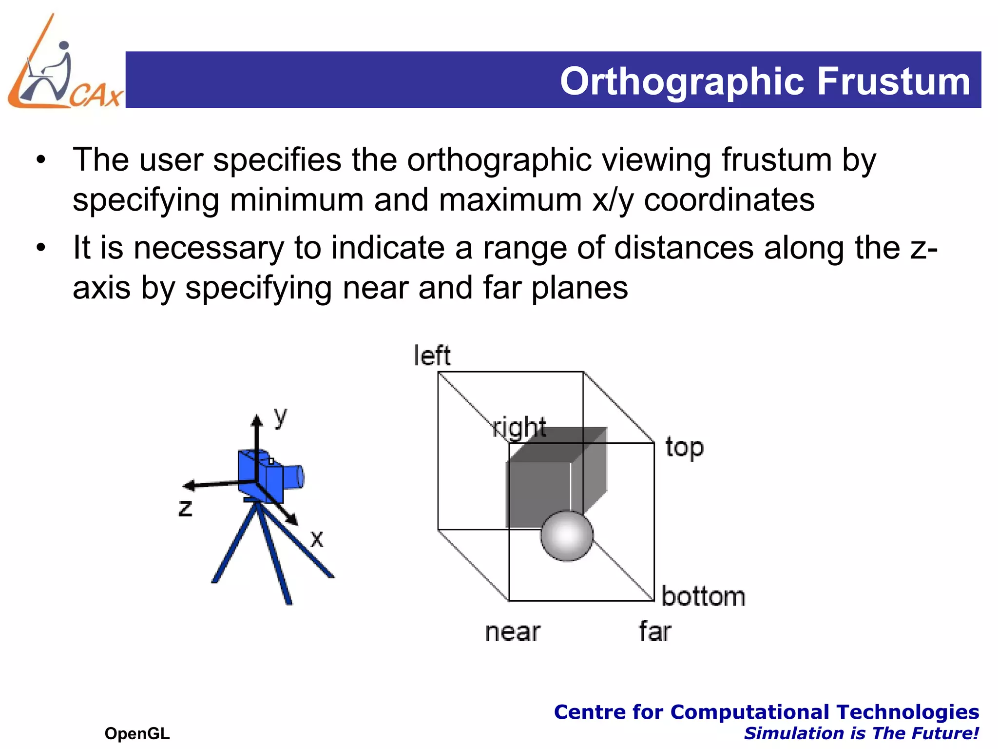 Orthographic Frustum
• The user specifies the orthographic viewing frustum by
  specifying minimum and maximum x/y coordinates
• It is necessary to indicate a range of distances along the z-
  axis by specifying near and far planes




                                    Centre for Computational Technologies
    OpenGL                                          Simulation is The Future!
 