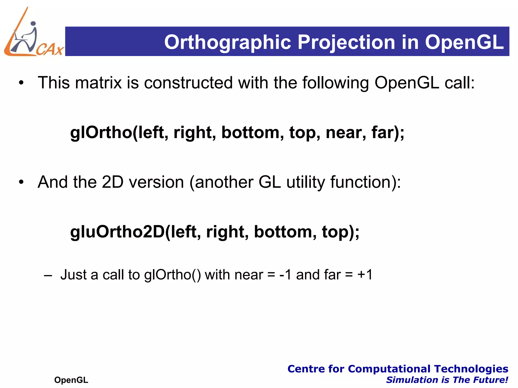 Orthographic Projection in OpenGL
• This matrix is constructed with the following OpenGL call:

       glOrtho(left, right, bottom, top, near, far);

• And the 2D version (another GL utility function):

       gluOrtho2D(left, right, bottom, top);

   – Just a call to glOrtho() with near = -1 and far = +1




                                          Centre for Computational Technologies
    OpenGL                                                  Simulation is The Future!
 