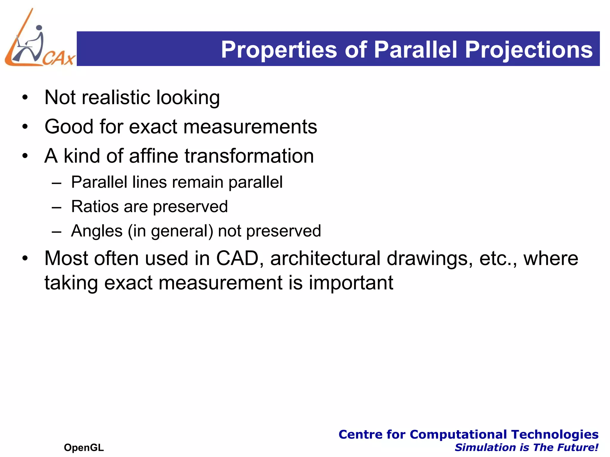 Properties of Parallel Projections
• Not realistic looking
• Good for exact measurements
• A kind of affine transformation
   – Parallel lines remain parallel
   – Ratios are preserved
   – Angles (in general) not preserved
• Most often used in CAD, architectural drawings, etc., where
  taking exact measurement is important




                                         Centre for Computational Technologies
    OpenGL                                               Simulation is The Future!
 