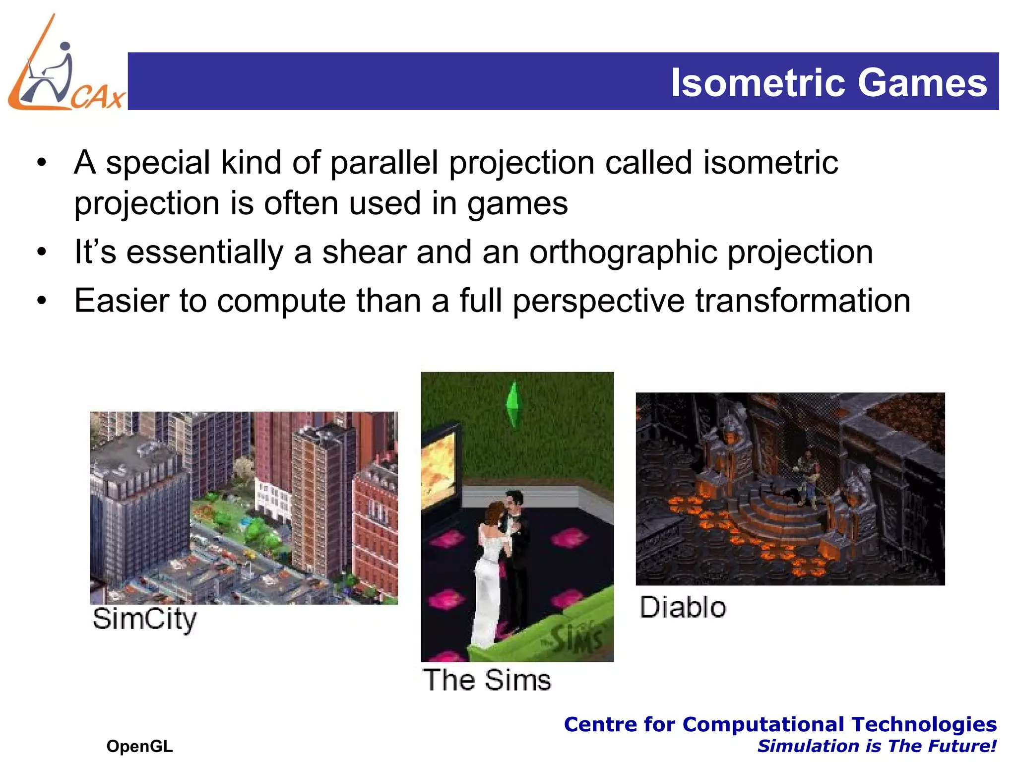 Isometric Games
• A special kind of parallel projection called isometric
  projection is often used in games
• It’s essentially a shear and an orthographic projection
• Easier to compute than a full perspective transformation




                                  Centre for Computational Technologies
    OpenGL                                        Simulation is The Future!
 