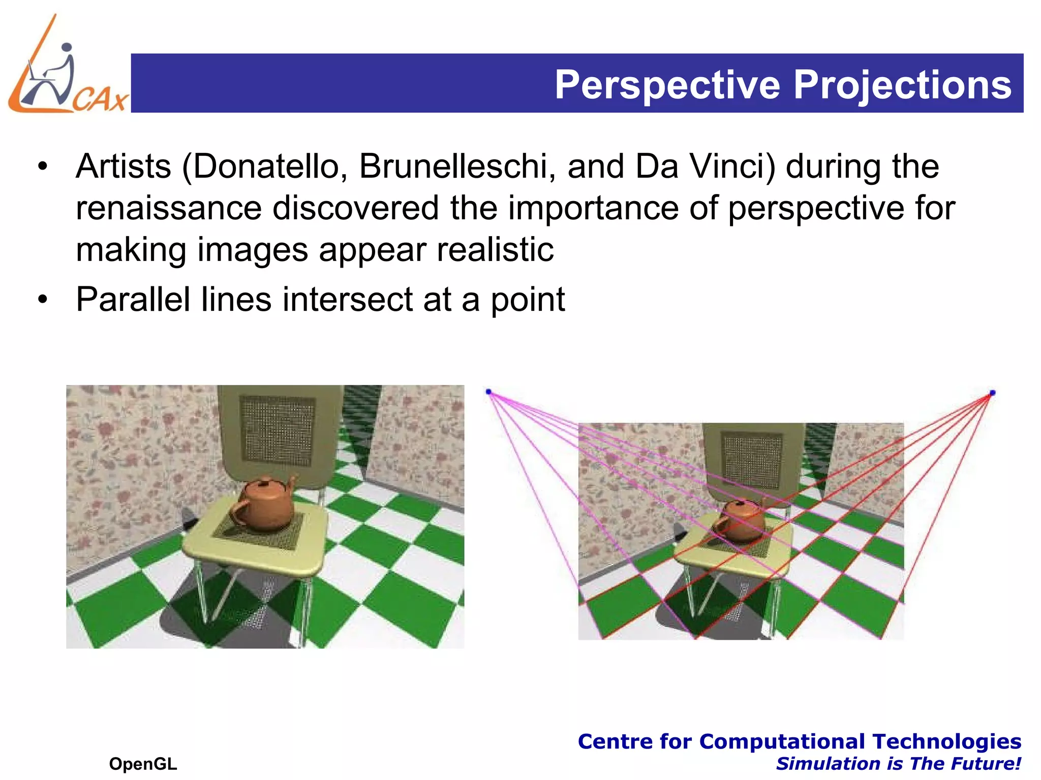 Perspective Projections
• Artists (Donatello, Brunelleschi, and Da Vinci) during the
  renaissance discovered the importance of perspective for
  making images appear realistic
• Parallel lines intersect at a point




                                   Centre for Computational Technologies
    OpenGL                                         Simulation is The Future!
 