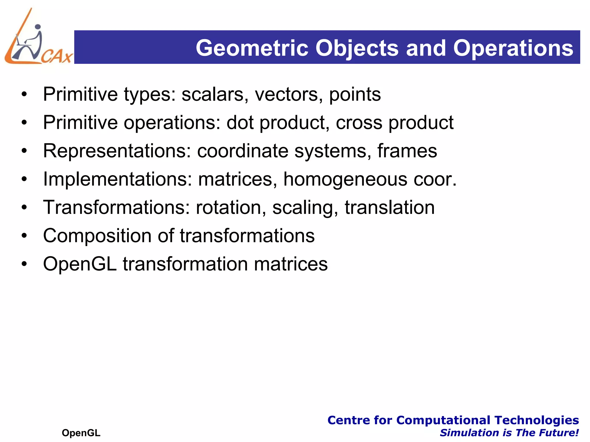 Geometric Objects and Operations
•   Primitive types: scalars, vectors, points
•   Primitive operations: dot product, cross product
•   Representations: coordinate systems, frames
•   Implementations: matrices, homogeneous coor.
•   Transformations: rotation, scaling, translation
•   Composition of transformations
•   OpenGL transformation matrices




                                    Centre for Computational Technologies
      OpenGL                                        Simulation is The Future!
 