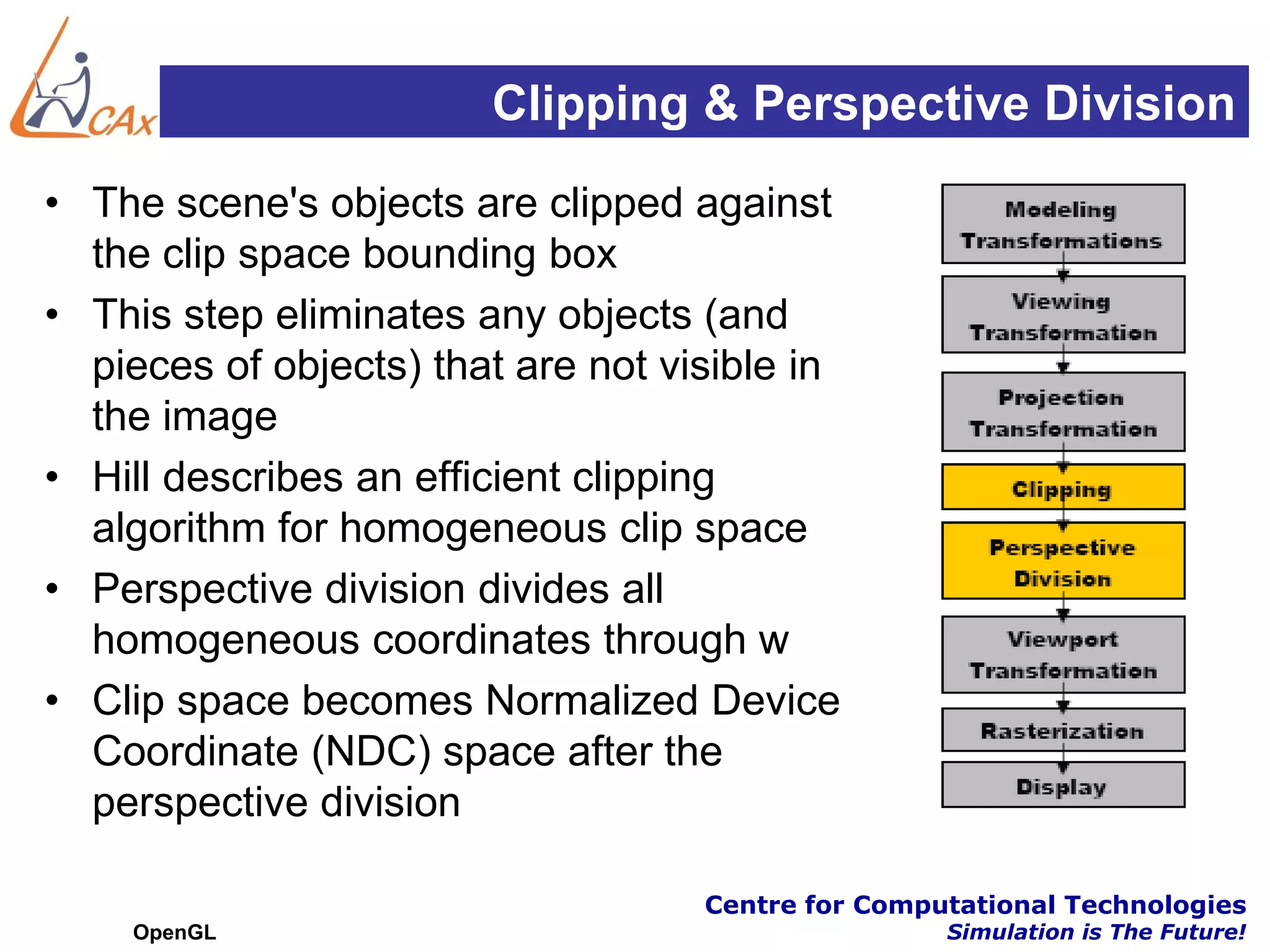 Clipping & Perspective Division
• The scene's objects are clipped against
  the clip space bounding box
• This step eliminates any objects (and
  pieces of objects) that are not visible in
  the image
• Hill describes an efficient clipping
  algorithm for homogeneous clip space
• Perspective division divides all
  homogeneous coordinates through w
• Clip space becomes Normalized Device
  Coordinate (NDC) space after the
  perspective division

                                    Centre for Computational Technologies
    OpenGL                                          Simulation is The Future!
 