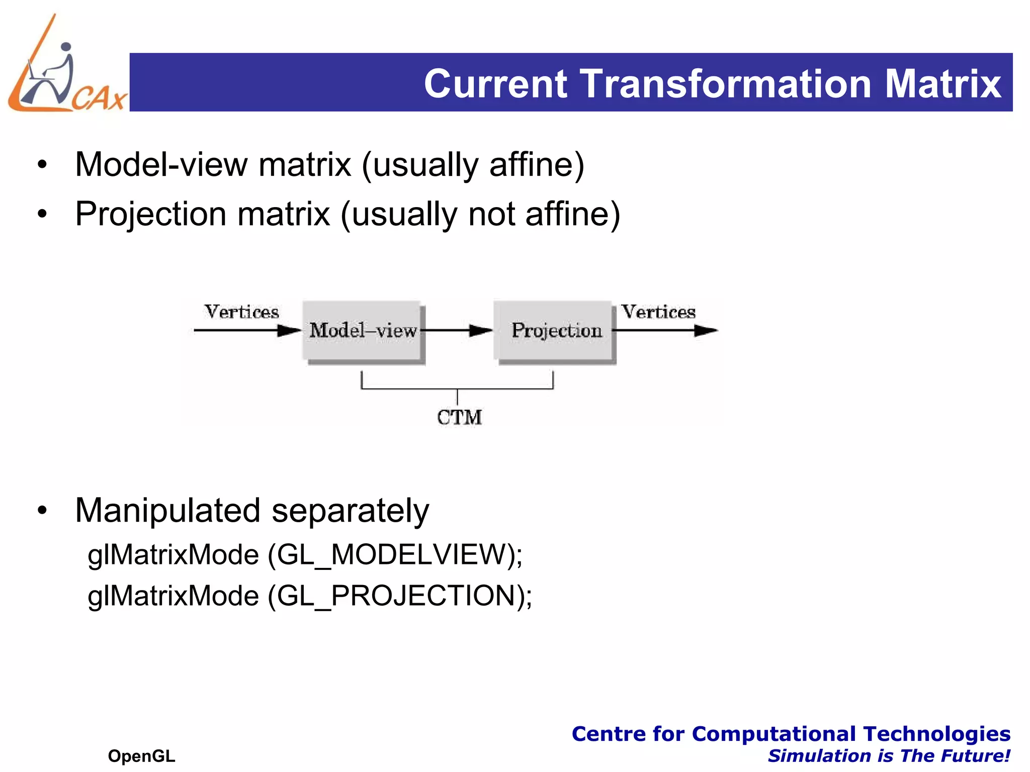 Current Transformation Matrix
• Model-view matrix (usually affine)
• Projection matrix (usually not affine)




• Manipulated separately
   glMatrixMode (GL_MODELVIEW);
   glMatrixMode (GL_PROJECTION);



                                    Centre for Computational Technologies
    OpenGL                                          Simulation is The Future!
 