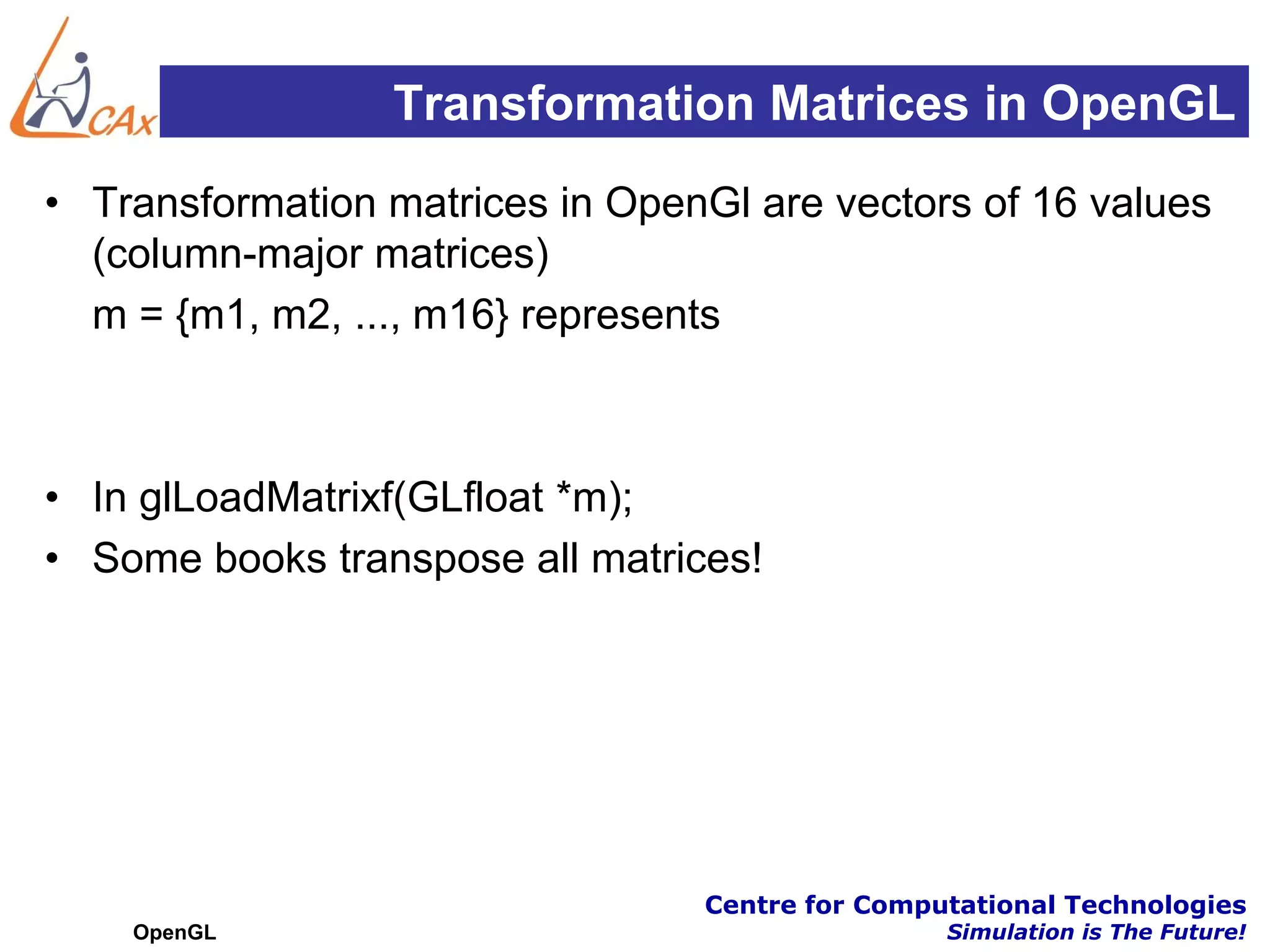 Transformation Matrices in OpenGL
• Transformation matrices in OpenGl are vectors of 16 values
  (column-major matrices)
  m = {m1, m2, ..., m16} represents



• In glLoadMatrixf(GLfloat *m);
• Some books transpose all matrices!




                                 Centre for Computational Technologies
    OpenGL                                       Simulation is The Future!
 