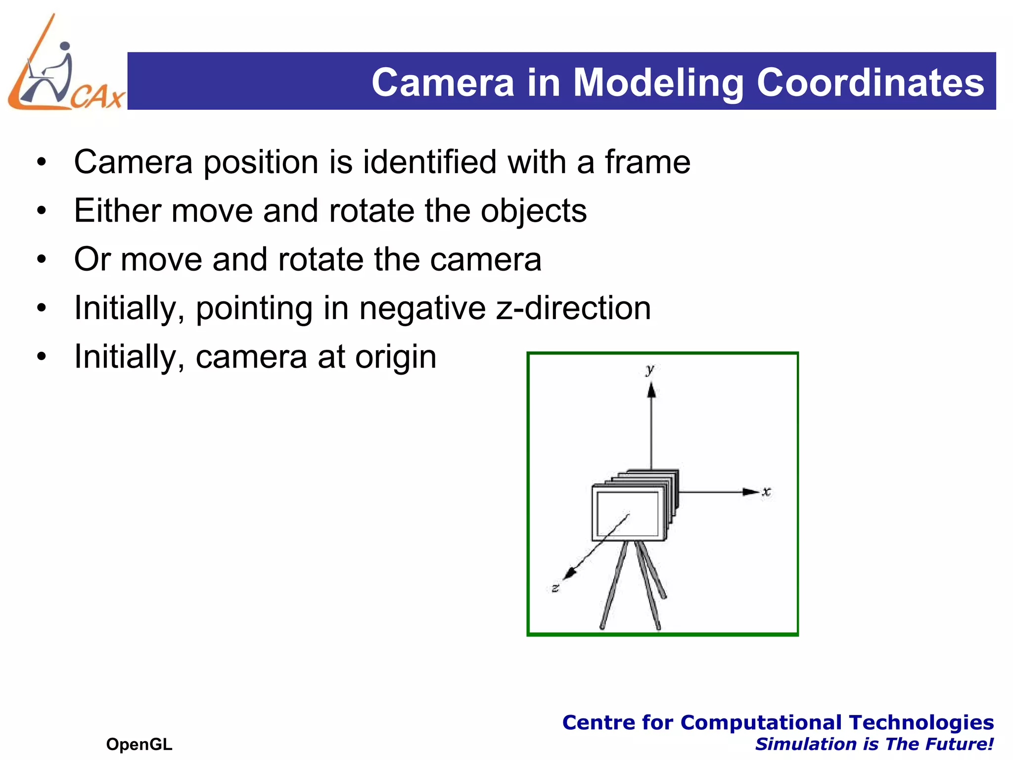 Camera in Modeling Coordinates
•   Camera position is identified with a frame
•   Either move and rotate the objects
•   Or move and rotate the camera
•   Initially, pointing in negative z-direction
•   Initially, camera at origin




                                      Centre for Computational Technologies
      OpenGL                                          Simulation is The Future!
 