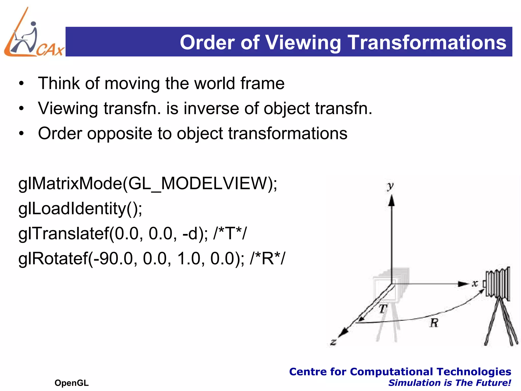 Order of Viewing Transformations
• Think of moving the world frame
• Viewing transfn. is inverse of object transfn.
• Order opposite to object transformations

glMatrixMode(GL_MODELVIEW);
glLoadIdentity();
glTranslatef(0.0, 0.0, -d); /*T*/
glRotatef(-90.0, 0.0, 1.0, 0.0); /*R*/




                                         Centre for Computational Technologies
     OpenGL                                              Simulation is The Future!
 