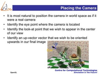 Placing the Camera
• It is most natural to position the camera in world space as if it
  were a real camera
• Identify the eye point where the camera is located
• Identify the look-at point that we wish to appear in the center
  of our view
• Identify an up-vector vector that we wish to be oriented
  upwards in our final image




                                     Centre for Computational Technologies
    OpenGL                                           Simulation is The Future!
 