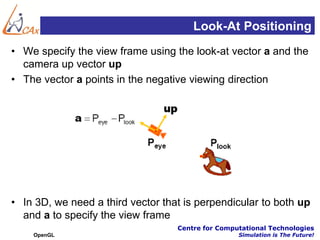 Look-At Positioning
• We specify the view frame using the look-at vector a and the
  camera up vector up
• The vector a points in the negative viewing direction




• In 3D, we need a third vector that is perpendicular to both up
  and a to specify the view frame
                                   Centre for Computational Technologies
    OpenGL                                         Simulation is The Future!
 