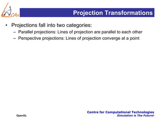 Projection Transformations
• Projections fall into two categories:
   – Parallel projections: Lines of projection are parallel to each other
   – Perspective projections: Lines of projection converge at a point




                                           Centre for Computational Technologies
    OpenGL                                                 Simulation is The Future!
 
