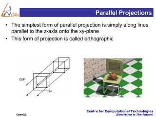 Parallel Projections
• The simplest form of parallel projection is simply along lines
  parallel to the z-axis onto the xy-plane
• This form of projection is called orthographic




                                    Centre for Computational Technologies
    OpenGL                                          Simulation is The Future!
 