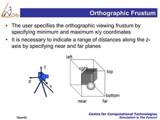 Orthographic Frustum
• The user specifies the orthographic viewing frustum by
  specifying minimum and maximum x/y coordinates
• It is necessary to indicate a range of distances along the z-
  axis by specifying near and far planes




                                    Centre for Computational Technologies
    OpenGL                                          Simulation is The Future!
 