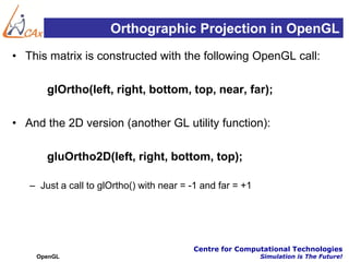 Orthographic Projection in OpenGL
• This matrix is constructed with the following OpenGL call:

       glOrtho(left, right, bottom, top, near, far);

• And the 2D version (another GL utility function):

       gluOrtho2D(left, right, bottom, top);

   – Just a call to glOrtho() with near = -1 and far = +1




                                          Centre for Computational Technologies
    OpenGL                                                  Simulation is The Future!
 