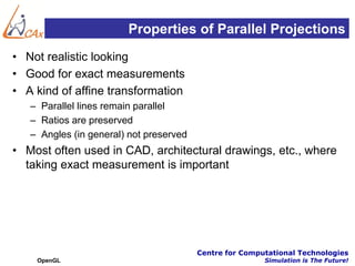 Properties of Parallel Projections
• Not realistic looking
• Good for exact measurements
• A kind of affine transformation
   – Parallel lines remain parallel
   – Ratios are preserved
   – Angles (in general) not preserved
• Most often used in CAD, architectural drawings, etc., where
  taking exact measurement is important




                                         Centre for Computational Technologies
    OpenGL                                               Simulation is The Future!
 