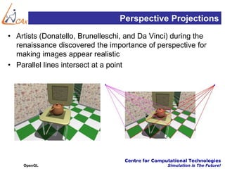 Perspective Projections
• Artists (Donatello, Brunelleschi, and Da Vinci) during the
  renaissance discovered the importance of perspective for
  making images appear realistic
• Parallel lines intersect at a point




                                   Centre for Computational Technologies
    OpenGL                                         Simulation is The Future!
 