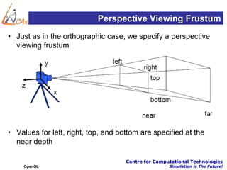 Perspective Viewing Frustum
• Just as in the orthographic case, we specify a perspective
  viewing frustum




• Values for left, right, top, and bottom are specified at the
  near depth

                                     Centre for Computational Technologies
    OpenGL                                           Simulation is The Future!
 