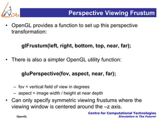 Perspective Viewing Frustum
• OpenGL provides a function to set up this perspective
  transformation:

       glFrustum(left, right, bottom, top, near, far);

• There is also a simpler OpenGL utility function:

       gluPerspective(fov, aspect, near, far);

   – fov = vertical field of view in degrees
   – aspect = image width / height at near depth
• Can only specify symmetric viewing frustums where the
  viewing window is centered around the –z axis.
                                        Centre for Computational Technologies
    OpenGL                                              Simulation is The Future!
 