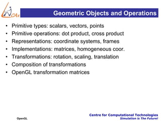 Geometric Objects and Operations
•   Primitive types: scalars, vectors, points
•   Primitive operations: dot product, cross product
•   Representations: coordinate systems, frames
•   Implementations: matrices, homogeneous coor.
•   Transformations: rotation, scaling, translation
•   Composition of transformations
•   OpenGL transformation matrices




                                    Centre for Computational Technologies
      OpenGL                                        Simulation is The Future!
 