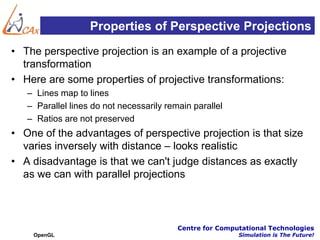 Properties of Perspective Projections
• The perspective projection is an example of a projective
  transformation
• Here are some properties of projective transformations:
   – Lines map to lines
   – Parallel lines do not necessarily remain parallel
   – Ratios are not preserved
• One of the advantages of perspective projection is that size
  varies inversely with distance – looks realistic
• A disadvantage is that we can't judge distances as exactly
  as we can with parallel projections



                                          Centre for Computational Technologies
    OpenGL                                                Simulation is The Future!
 